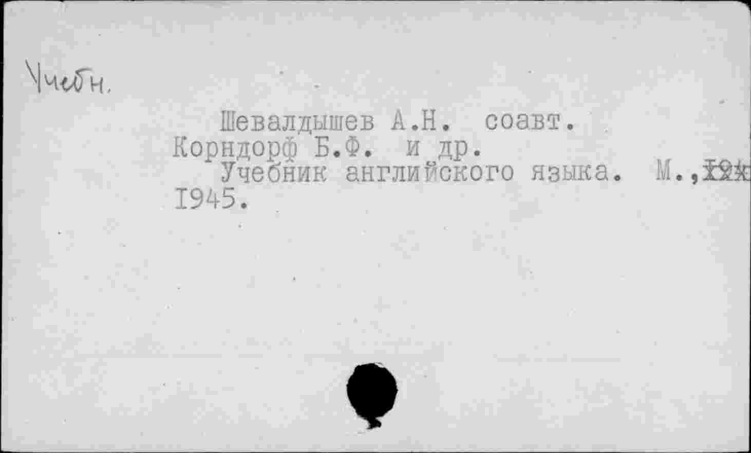 ﻿\ч<лГн,
Шевалдышев А.Н. соавт.
Корндорф Б.Ф. и др.
Учебник английского языка. М., 1945.